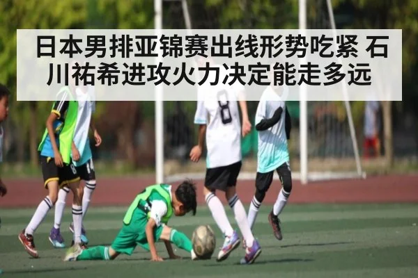日本男排亚锦赛出线形势吃紧 石川祐希进攻火力决定能走多远
