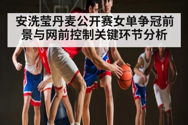 安洗莹丹麦公开赛女单争冠前景与网前控制关键环节分析